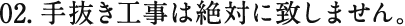 02.手抜き工事は絶対に致しません。